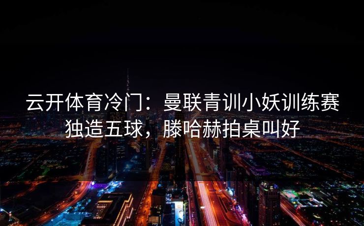 云开体育冷门:曼联青训小妖训练赛独造五球,滕哈赫拍桌叫好 云开体育冷门:曼联青训小妖训练赛独造五球,滕哈赫拍桌叫好